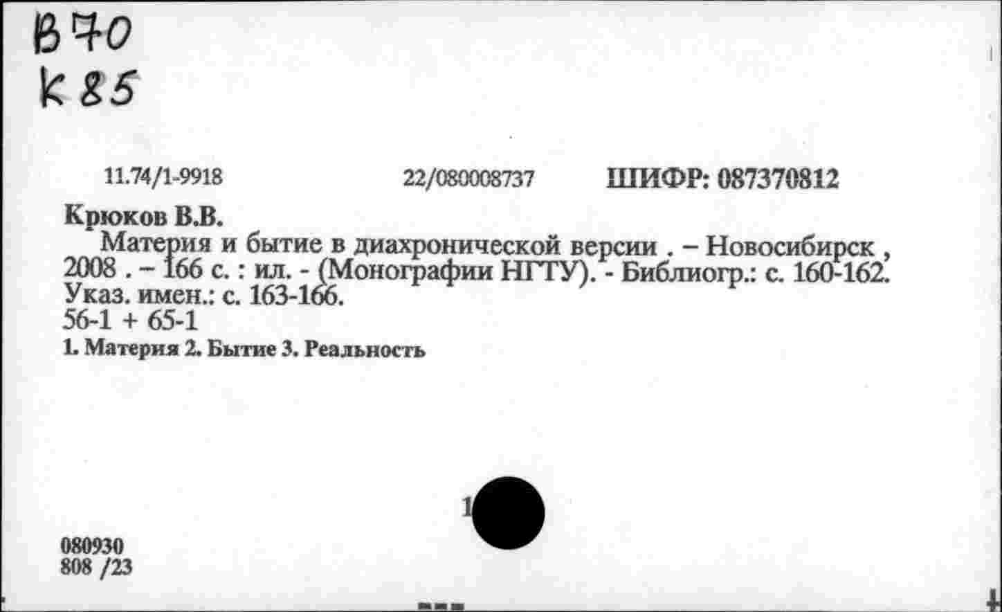 ﻿11.74/1-9918	22/080008737 ШИФР: 087370812
Крюков В.В.
Материя и бытие в диахронической версии . - Новосибирск 2008 . - 166 с.: ил. - (Монографии НГГУ). - Библиогр.: с. 160-162. Указ, имен.: с. 163-166.
56-1 + 65-1
1. Материя 2. Бытие 3. Реальность
080930
808 /23